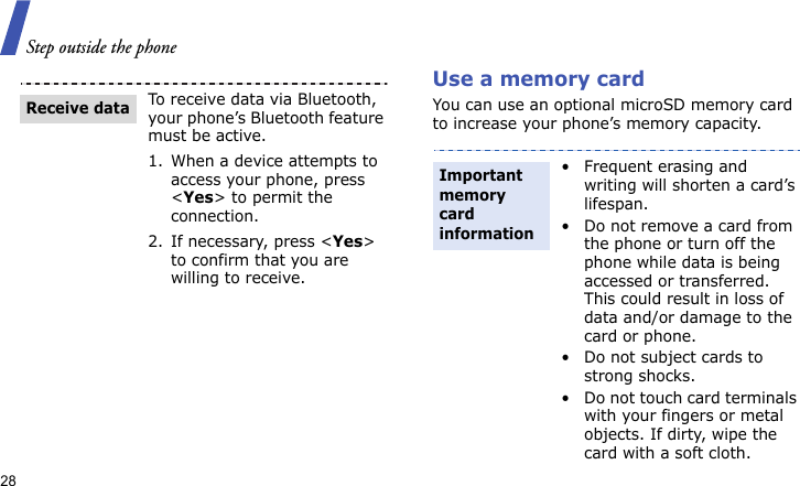 Step outside the phone28Use a memory cardYou can use an optional microSD memory card to increase your phone’s memory capacity. To receive data via Bluetooth, your phone’s Bluetooth feature must be active.1. When a device attempts to access your phone, press &lt;Yes&gt; to permit the connection.2. If necessary, press &lt;Yes&gt; to confirm that you are willing to receive.Receive data• Frequent erasing and writing will shorten a card’s lifespan.• Do not remove a card from the phone or turn off the phone while data is being accessed or transferred. This could result in loss of data and/or damage to the card or phone.• Do not subject cards to strong shocks.• Do not touch card terminals with your fingers or metal objects. If dirty, wipe the card with a soft cloth.Important memory card information