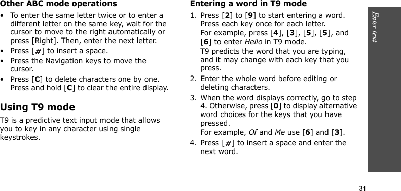 Enter text    31Other ABC mode operations• To enter the same letter twice or to enter a different letter on the same key, wait for the cursor to move to the right automatically or press [Right]. Then, enter the next letter.• Press [ ] to insert a space.• Press the Navigation keys to move the cursor. • Press [C] to delete characters one by one. Press and hold [C] to clear the entire display.Using T9 modeT9 is a predictive text input mode that allows you to key in any character using single keystrokes.Entering a word in T9 mode1. Press [2] to [9] to start entering a word. Press each key once for each letter. For example, press [4], [3], [5], [5], and [6] to enter Hello in T9 mode. T9 predicts the word that you are typing, and it may change with each key that you press.2. Enter the whole word before editing or deleting characters.3. When the word displays correctly, go to step 4. Otherwise, press [0] to display alternative word choices for the keys that you have pressed. For example, Of and Me use [6] and [3].4. Press [ ] to insert a space and enter the next word.