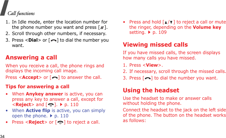 Call functions341. In Idle mode, enter the location number for the phone number you want and press [ ].2. Scroll through other numbers, if necessary.3. Press &lt;Dial&gt; or [ ] to dial the number you want.Answering a callWhen you receive a call, the phone rings and displays the incoming call image. Press &lt;Accept&gt; or [ ] to answer the call.Tips for answering a call• When Anykey answer is active, you can press any key to answer a call, except for &lt;Reject&gt; and [ ].p. 110• When Active flip is active, you can simply open the phone.p. 110• Press &lt;Reject&gt; or [ ] to reject a call.• Press and hold [ / ] to reject a call or mute the ringer, depending on the Volume key setting.p. 109Viewing missed callsIf you have missed calls, the screen displays how many calls you have missed.1. Press &lt;View&gt;.2. If necessary, scroll through the missed calls.3. Press [ ] to dial the number you want.Using the headsetUse the headset to make or answer calls without holding the phone. Connect the headset to the jack on the left side of the phone. The button on the headset works as follows: