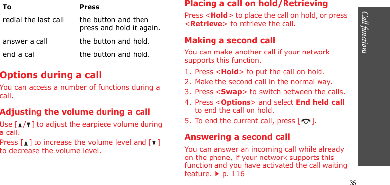 Call functions    35Options during a callYou can access a number of functions during a call.Adjusting the volume during a callUse [ / ] to adjust the earpiece volume during a call.Press [ ] to increase the volume level and [ ] to decrease the volume level.Placing a call on hold/RetrievingPress &lt;Hold&gt; to place the call on hold, or press &lt;Retrieve&gt; to retrieve the call.Making a second callYou can make another call if your network supports this function.1. Press &lt;Hold&gt; to put the call on hold.2. Make the second call in the normal way.3. Press &lt;Swap&gt; to switch between the calls.4. Press &lt;Options&gt; and select End held call to end the call on hold.5. To end the current call, press [ ].Answering a second callYou can answer an incoming call while already on the phone, if your network supports this function and you have activated the call waiting feature.p. 116 To Pressredial the last call the button and then press and hold it again.answer a call the button and hold.end a call the button and hold.