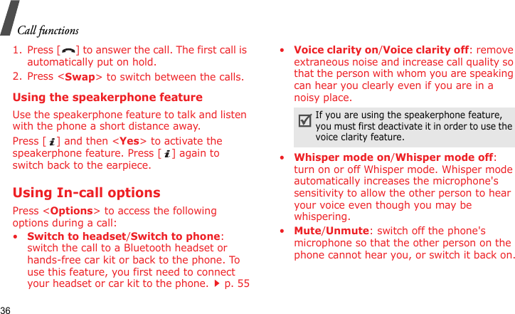 Call functions361. Press [ ] to answer the call. The first call is automatically put on hold.2. Press &lt;Swap&gt; to switch between the calls.Using the speakerphone featureUse the speakerphone feature to talk and listen with the phone a short distance away.Press [ ] and then &lt;Yes&gt; to activate the speakerphone feature. Press [ ] again to switch back to the earpiece.Using In-call optionsPress &lt;Options&gt; to access the following options during a call:•Switch to headset/Switch to phone: switch the call to a Bluetooth headset or hands-free car kit or back to the phone. To use this feature, you first need to connect your headset or car kit to the phone.p. 55•Voice clarity on/Voice clarity off: remove extraneous noise and increase call quality so that the person with whom you are speaking can hear you clearly even if you are in a noisy place.•Whisper mode on/Whisper mode off: turn on or off Whisper mode. Whisper mode automatically increases the microphone&apos;s sensitivity to allow the other person to hear your voice even though you may be whispering.•Mute/Unmute: switch off the phone&apos;s microphone so that the other person on the phone cannot hear you, or switch it back on.If you are using the speakerphone feature, you must first deactivate it in order to use the voice clarity feature.