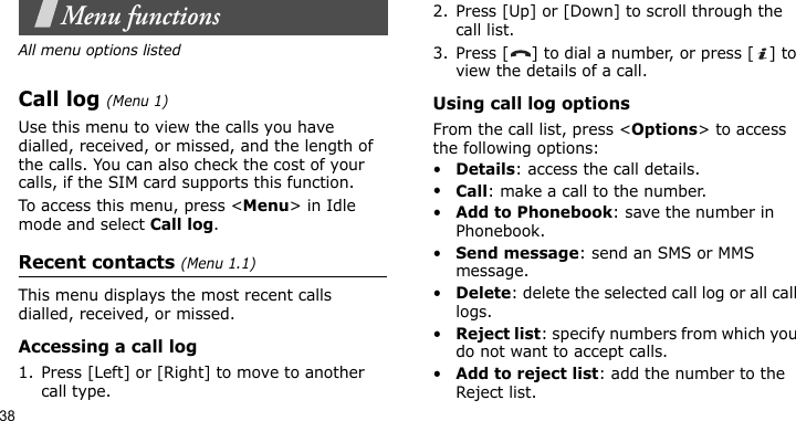38Menu functionsAll menu options listedCall log (Menu 1)Use this menu to view the calls you have dialled, received, or missed, and the length of the calls. You can also check the cost of your calls, if the SIM card supports this function.To access this menu, press &lt;Menu&gt; in Idle mode and select Call log.Recent contacts (Menu 1.1)This menu displays the most recent calls dialled, received, or missed. Accessing a call log1. Press [Left] or [Right] to move to another call type.2. Press [Up] or [Down] to scroll through the call list. 3. Press [ ] to dial a number, or press [ ] to view the details of a call.Using call log optionsFrom the call list, press &lt;Options&gt; to access the following options:•Details: access the call details.•Call: make a call to the number.•Add to Phonebook: save the number in Phonebook.•Send message: send an SMS or MMS message.•Delete: delete the selected call log or all call logs.•Reject list: specify numbers from which you do not want to accept calls.•Add to reject list: add the number to the Reject list.