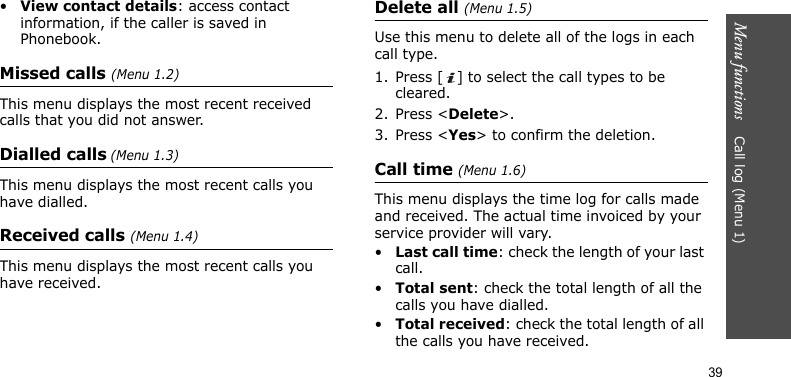Menu functions    Call log (Menu 1)39•View contact details: access contact information, if the caller is saved in Phonebook.Missed calls (Menu 1.2)This menu displays the most recent received calls that you did not answer.Dialled calls (Menu 1.3)This menu displays the most recent calls you have dialled.Received calls (Menu 1.4)This menu displays the most recent calls you have received.Delete all (Menu 1.5)Use this menu to delete all of the logs in each call type.1. Press [ ] to select the call types to be cleared. 2. Press &lt;Delete&gt;. 3. Press &lt;Yes&gt; to confirm the deletion.Call time (Menu 1.6)This menu displays the time log for calls made and received. The actual time invoiced by your service provider will vary.•Last call time: check the length of your last call.•Total sent: check the total length of all the calls you have dialled.•Total received: check the total length of all the calls you have received.