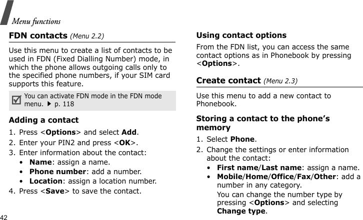Menu functions42FDN contacts (Menu 2.2)Use this menu to create a list of contacts to be used in FDN (Fixed Dialling Number) mode, in which the phone allows outgoing calls only to the specified phone numbers, if your SIM card supports this feature. Adding a contact1. Press &lt;Options&gt; and select Add.2. Enter your PIN2 and press &lt;OK&gt;.3. Enter information about the contact:•Name: assign a name.•Phone number: add a number.•Location: assign a location number.4. Press &lt;Save&gt; to save the contact.Using contact optionsFrom the FDN list, you can access the same contact options as in Phonebook by pressing &lt;Options&gt;.Create contact (Menu 2.3)Use this menu to add a new contact to Phonebook.Storing a contact to the phone’s memory1. Select Phone.2. Change the settings or enter information about the contact:•First name/Last name: assign a name.•Mobile/Home/Office/Fax/Other: add a number in any category. You can change the number type by pressing &lt;Options&gt; and selecting Change type.You can activate FDN mode in the FDN mode menu.p. 118