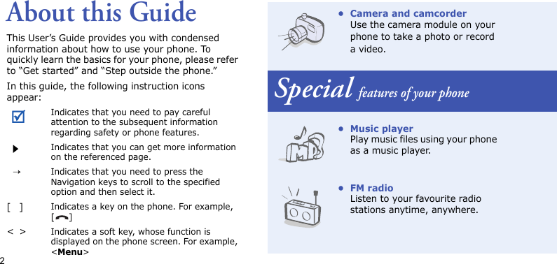 2About this GuideThis User’s Guide provides you with condensed information about how to use your phone. To quickly learn the basics for your phone, please refer to “Get started” and “Step outside the phone.”In this guide, the following instruction icons appear:Indicates that you need to pay careful attention to the subsequent information regarding safety or phone features.Indicates that you can get more information on the referenced page.→Indicates that you need to press the Navigation keys to scroll to the specified option and then select it.[]Indicates a key on the phone. For example, []&lt;&gt;Indicates a soft key, whose function is displayed on the phone screen. For example, &lt;Menu&gt;• Camera and camcorderUse the camera module on your phone to take a photo or record a video.Special features of your phone•Music playerPlay music files using your phone as a music player.•FM radioListen to your favourite radio stations anytime, anywhere.