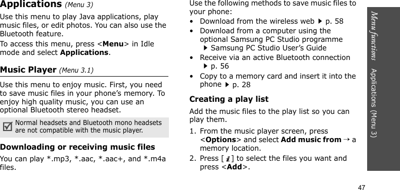 Menu functions    Applications (Menu 3)47Applications (Menu 3)Use this menu to play Java applications, play music files, or edit photos. You can also use the Bluetooth feature.To access this menu, press &lt;Menu&gt; in Idle mode and select Applications.Music Player (Menu 3.1)Use this menu to enjoy music. First, you need to save music files in your phone’s memory. To enjoy high quality music, you can use an optional Bluetooth stereo headset.Downloading or receiving music filesYou can play *.mp3, *.aac, *.aac+, and *.m4a files.Use the following methods to save music files to your phone:• Download from the wireless webp. 58• Download from a computer using the optional Samsung PC Studio programmeSamsung PC Studio User’s Guide• Receive via an active Bluetooth connectionp. 56• Copy to a memory card and insert it into the phonep. 28Creating a play listAdd the music files to the play list so you can play them.1. From the music player screen, press &lt;Options&gt; and select Add music from → a memory location.2. Press [ ] to select the files you want and press &lt;Add&gt;.Normal headsets and Bluetooth mono headsets are not compatible with the music player. 