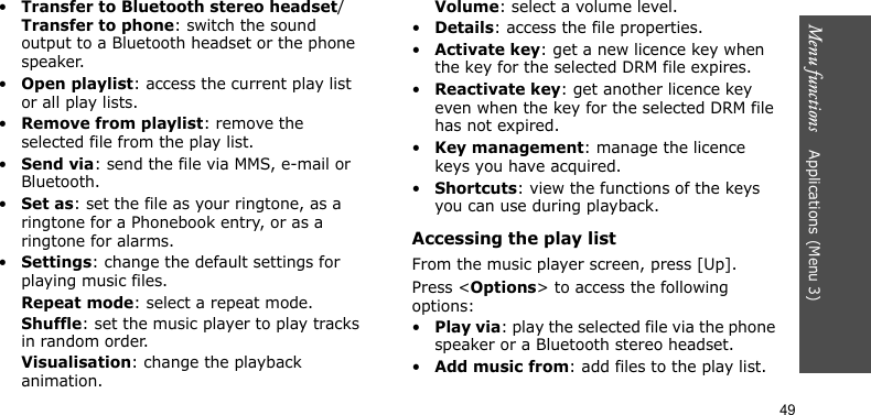 Menu functions    Applications (Menu 3)49•Transfer to Bluetooth stereo headset/Transfer to phone: switch the sound output to a Bluetooth headset or the phone speaker.•Open playlist: access the current play list or all play lists.•Remove from playlist: remove the selected file from the play list.•Send via: send the file via MMS, e-mail or Bluetooth.•Set as: set the file as your ringtone, as a ringtone for a Phonebook entry, or as a ringtone for alarms.•Settings: change the default settings for playing music files. Repeat mode: select a repeat mode.Shuffle: set the music player to play tracks in random order.Visualisation: change the playback animation.Volume: select a volume level.•Details: access the file properties.•Activate key: get a new licence key when the key for the selected DRM file expires.•Reactivate key: get another licence key even when the key for the selected DRM file has not expired.•Key management: manage the licence keys you have acquired.•Shortcuts: view the functions of the keys you can use during playback.Accessing the play listFrom the music player screen, press [Up].Press &lt;Options&gt; to access the following options:•Play via: play the selected file via the phone speaker or a Bluetooth stereo headset.•Add music from: add files to the play list.
