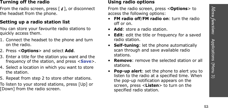 Menu functions    Applications (Menu 3)53Turning off the radioFrom the radio screen, press [ ], or disconnect the headset from the phone.Setting up a radio station listYou can store your favourite radio stations to quickly access them.1. Connect the headset to the phone and turn on the radio.2. Press &lt;Options&gt; and select Add.3. Enter a title for the station you want and the frequency of the station, and press &lt;Save&gt;.4. Select a location in which you want to store the station.5. Repeat from step 2 to store other stations.To listen to your stored stations, press [Up] or [Down] from the radio screen. Using radio optionsFrom the radio screen, press &lt;Options&gt; to access the following options:•FM radio off/FM radio on: turn the radio off or on.•Add: store a radio station.•Edit: edit the title or frequency for a saved radio station.•Self-tuning: let the phone automatically scan through and save available radio stations.•Remove: remove the selected station or all stations.•Pop-up alert: set the phone to alert you to listen to the radio at a specified time. When the pop-up notification appears on the screen, press &lt;Listen&gt; to turn on the specified radio station. 
