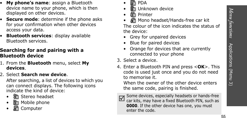 Menu functions    Applications (Menu 3)55•My phone’s name: assign a Bluetooth device name to your phone, which is then displayed on other devices.•Secure mode: determine if the phone asks for your confirmation when other devices access your data.•Bluetooth services: display available Bluetooth services. Searching for and pairing with a Bluetooth device1. From the Bluetooth menu, select My devices.2. Select Search new device.After searching, a list of devices to which you can connect displays. The following icons indicate the kind of device:•  Stereo headset•  Mobile phone• Computer• PDA•  Unknown device• Printer•  Mono headset/Hands-free car kitThe colour of the icon indicates the status of the device:• Grey for unpaired devices• Blue for paired devices• Orange for devices that are currently connected to your phone3. Select a device.4. Enter a Bluetooth PIN and press &lt;OK&gt;. This code is used just once and you do not need to memorise it.When the owner of the other device enters the same code, pairing is finished.Some devices, especially headsets or hands-free car kits, may have a fixed Bluetooth PIN, such as 0000. If the other device has one, you must enter the code.