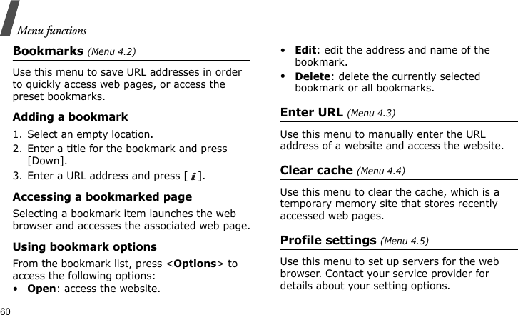 Menu functions60Bookmarks (Menu 4.2)Use this menu to save URL addresses in order to quickly access web pages, or access the preset bookmarks.Adding a bookmark1. Select an empty location.2. Enter a title for the bookmark and press [Down].3. Enter a URL address and press [ ].Accessing a bookmarked pageSelecting a bookmark item launches the web browser and accesses the associated web page.Using bookmark optionsFrom the bookmark list, press &lt;Options&gt; to access the following options:•Open: access the website.•Edit: edit the address and name of the bookmark.•Delete: delete the currently selected bookmark or all bookmarks.Enter URL (Menu 4.3)Use this menu to manually enter the URL address of a website and access the website.Clear cache (Menu 4.4)Use this menu to clear the cache, which is a temporary memory site that stores recently accessed web pages.Profile settings (Menu 4.5)Use this menu to set up servers for the web browser. Contact your service provider for details about your setting options.