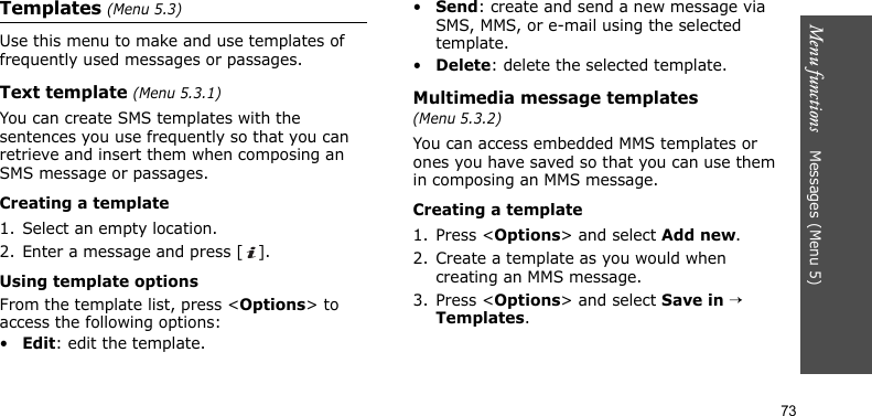Menu functions    Messages (Menu 5)73Templates (Menu 5.3)Use this menu to make and use templates of frequently used messages or passages.Text template (Menu 5.3.1)You can create SMS templates with the sentences you use frequently so that you can retrieve and insert them when composing an SMS message or passages.Creating a template1. Select an empty location.2. Enter a message and press [ ].Using template optionsFrom the template list, press &lt;Options&gt; to access the following options:•Edit: edit the template.•Send: create and send a new message via SMS, MMS, or e-mail using the selected template.•Delete: delete the selected template.Multimedia message templates (Menu 5.3.2)You can access embedded MMS templates or ones you have saved so that you can use them in composing an MMS message.Creating a template1. Press &lt;Options&gt; and select Add new.2. Create a template as you would when creating an MMS message.3. Press &lt;Options&gt; and select Save in → Templates.
