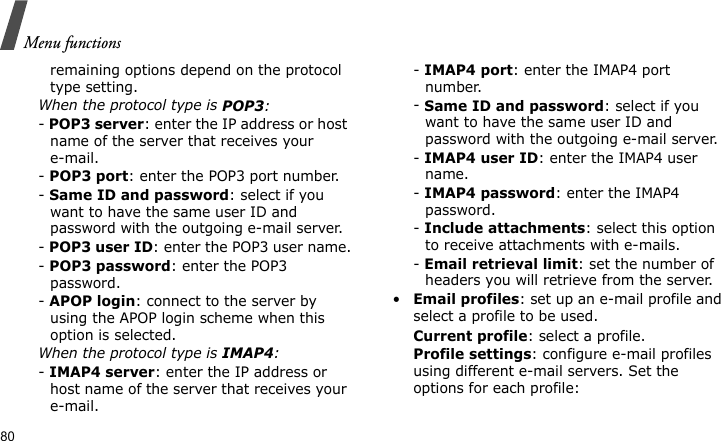 Menu functions80remaining options depend on the protocol type setting.When the protocol type is POP3:- POP3 server: enter the IP address or host name of the server that receives your e-mail. - POP3 port: enter the POP3 port number.- Same ID and password: select if you want to have the same user ID and password with the outgoing e-mail server.- POP3 user ID: enter the POP3 user name.- POP3 password: enter the POP3 password.- APOP login: connect to the server by using the APOP login scheme when this option is selected.When the protocol type is IMAP4:- IMAP4 server: enter the IP address or host name of the server that receives your e-mail.- IMAP4 port: enter the IMAP4 port number.- Same ID and password: select if you want to have the same user ID and password with the outgoing e-mail server.- IMAP4 user ID: enter the IMAP4 user name.- IMAP4 password: enter the IMAP4 password.- Include attachments: select this option to receive attachments with e-mails.- Email retrieval limit: set the number of headers you will retrieve from the server.•Email profiles: set up an e-mail profile and select a profile to be used.Current profile: select a profile.Profile settings: configure e-mail profiles using different e-mail servers. Set the options for each profile: