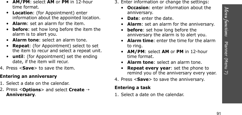 Menu functions    Planner (Menu 7)91•AM/PM: select AM or PM in 12-hour time format.•Location: (for Appointment) enter information about the appointed location. •Alarm: set an alarm for the item. •before: set how long before the item the alarm is to alert you.•Alarm tone: select an alarm tone.•Repeat: (for Appointment) select to set the item to recur and select a repeat unit.•until: (for Appointment) set the ending date, if the item will recur.4. Press &lt;Save&gt; to save the item.Entering an anniversary1. Select a date on the calendar.2. Press &lt;Options&gt; and select Create → Anniversary.3. Enter information or change the settings:•Occasion: enter information about the anniversary.•Date: enter the date.•Alarm: set an alarm for the anniversary. •before: set how long before the anniversary the alarm is to alert you.•Alarm time: enter the time for the alarm to ring.•AM/PM: select AM or PM in 12-hour time format.•Alarm tone: select an alarm tone.•Repeat every year: set the phone to remind you of the anniversary every year.4. Press &lt;Save&gt; to save the anniversary.Entering a task1. Select a date on the calendar.