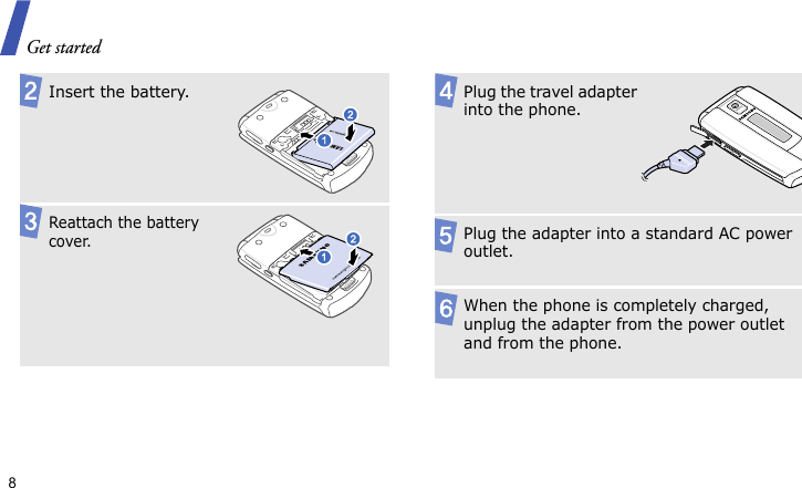 Get started8 Insert the battery.Reattach the battery cover.Plug the travel adapter into the phone.Plug the adapter into a standard AC power outlet.When the phone is completely charged, unplug the adapter from the power outlet and from the phone.