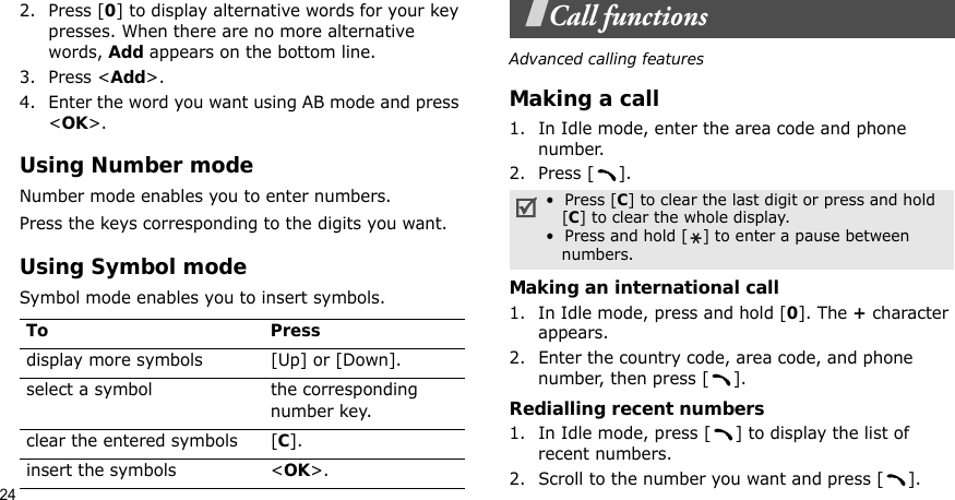 242. Press [0] to display alternative words for your key presses. When there are no more alternative words, Add appears on the bottom line. 3. Press &lt;Add&gt;.4. Enter the word you want using AB mode and press &lt;OK&gt;.Using Number modeNumber mode enables you to enter numbers. Press the keys corresponding to the digits you want.Using Symbol modeSymbol mode enables you to insert symbols.Call functionsAdvanced calling featuresMaking a call1. In Idle mode, enter the area code and phone number.2. Press [ ].Making an international call1. In Idle mode, press and hold [0]. The + character appears.2. Enter the country code, area code, and phone number, then press [ ].Redialling recent numbers1. In Idle mode, press [ ] to display the list of recent numbers.2. Scroll to the number you want and press [ ].To Pressdisplay more symbols [Up] or [Down]. select a symbol the corresponding number key.clear the entered symbols [C]. insert the symbols &lt;OK&gt;.•  Press [C] to clear the last digit or press and hold   [C] to clear the whole display. •  Press and hold [ ] to enter a pause between   numbers.