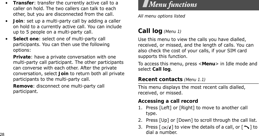 28•Transfer: transfer the currently active call to a caller on hold. The two callers can talk to each other, but you are disconnected from the call.•Join: set up a multi-party call by adding a caller on hold to a currently active call. You can include up to 5 people on a multi-party call.•Select one: select one of multi-party call participants. You can then use the following options:Private: have a private conversation with one multi-party call participant. The other participants can converse with each other. After the private conversation, select Join to return both all private participants to the multi-party call.Remove: disconnect one multi-party call participant.Menu functionsAll menu options listedCall log (Menu 1)Use this menu to view the calls you have dialled, received, or missed, and the length of calls. You can also check the cost of your calls, if your SIM card supports this function.To access this menu, press &lt;Menu&gt; in Idle mode and select Call log.Recent contacts (Menu 1.1)This menu displays the most recent calls dialled, received, or missed. Accessing a call record1. Press [Left] or [Right] to move to another call type.2. Press [Up] or [Down] to scroll through the call list. 3. Press [ ] to view the details of a call, or [ ] to dial a number.