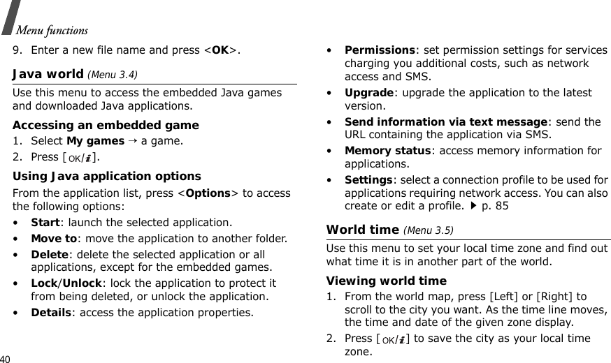40Menu functions9. Enter a new file name and press &lt;OK&gt;. Java world (Menu 3.4)Use this menu to access the embedded Java games and downloaded Java applications.Accessing an embedded game1. Select My games → a game.2. Press [ ].Using Java application optionsFrom the application list, press &lt;Options&gt; to access the following options:•Start: launch the selected application.•Move to: move the application to another folder.•Delete: delete the selected application or all applications, except for the embedded games.•Lock/Unlock: lock the application to protect it from being deleted, or unlock the application.•Details: access the application properties.•Permissions: set permission settings for services charging you additional costs, such as network access and SMS.•Upgrade: upgrade the application to the latest version.•Send information via text message: send the URL containing the application via SMS.•Memory status: access memory information for applications.•Settings: select a connection profile to be used for applications requiring network access. You can also create or edit a profile.p. 85World time (Menu 3.5)Use this menu to set your local time zone and find out what time it is in another part of the world. Viewing world time1. From the world map, press [Left] or [Right] to scroll to the city you want. As the time line moves, the time and date of the given zone display.2. Press [ ] to save the city as your local time zone.