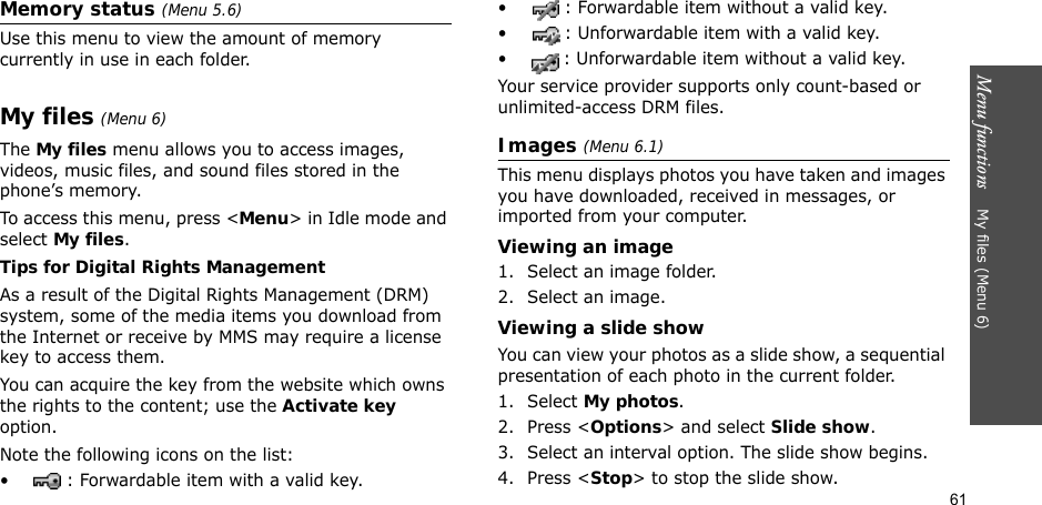 Menu functions    My files (Menu 6)61Memory status (Menu 5.6)Use this menu to view the amount of memory currently in use in each folder.My files (Menu 6) The My files menu allows you to access images, videos, music files, and sound files stored in the phone’s memory.To access this menu, press &lt;Menu&gt; in Idle mode and select My files.Tips for Digital Rights ManagementAs a result of the Digital Rights Management (DRM) system, some of the media items you download from the Internet or receive by MMS may require a license key to access them. You can acquire the key from the website which owns the rights to the content; use the Activate key option. Note the following icons on the list: • : Forwardable item with a valid key.• : Forwardable item without a valid key.• : Unforwardable item with a valid key.• : Unforwardable item without a valid key.Your service provider supports only count-based or unlimited-access DRM files.Images (Menu 6.1)This menu displays photos you have taken and images you have downloaded, received in messages, or imported from your computer.Viewing an image1. Select an image folder.2. Select an image.Viewing a slide showYou can view your photos as a slide show, a sequential presentation of each photo in the current folder.1. Select My photos.2. Press &lt;Options&gt; and select Slide show.3. Select an interval option. The slide show begins.4. Press &lt;Stop&gt; to stop the slide show.