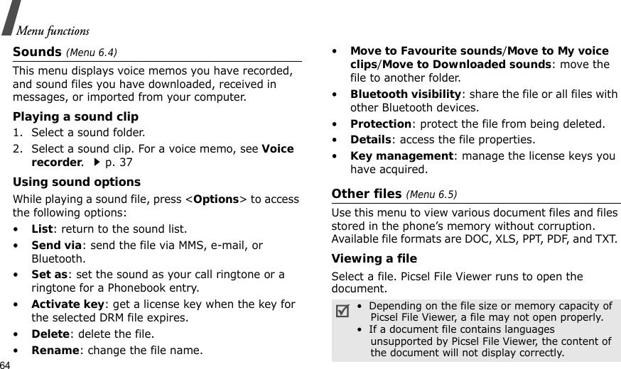 64Menu functionsSounds (Menu 6.4)This menu displays voice memos you have recorded, and sound files you have downloaded, received in messages, or imported from your computer. Playing a sound clip1. Select a sound folder. 2. Select a sound clip. For a voice memo, see Voice recorder. p. 37Using sound optionsWhile playing a sound file, press &lt;Options&gt; to access the following options:•List: return to the sound list.•Send via: send the file via MMS, e-mail, or Bluetooth.•Set as: set the sound as your call ringtone or a ringtone for a Phonebook entry.•Activate key: get a license key when the key for the selected DRM file expires.•Delete: delete the file.•Rename: change the file name.•Move to Favourite sounds/Move to My voice clips/Move to Downloaded sounds: move the file to another folder.•Bluetooth visibility: share the file or all files with other Bluetooth devices.•Protection: protect the file from being deleted.•Details: access the file properties.•Key management: manage the license keys you have acquired.Other files (Menu 6.5)Use this menu to view various document files and files stored in the phone’s memory without corruption. Available file formats are DOC, XLS, PPT, PDF, and TXT. Viewing a fileSelect a file. Picsel File Viewer runs to open the document.•  Depending on the file size or memory capacity of    Picsel File Viewer, a file may not open properly.•  If a document file contains languages    unsupported by Picsel File Viewer, the content of    the document will not display correctly.