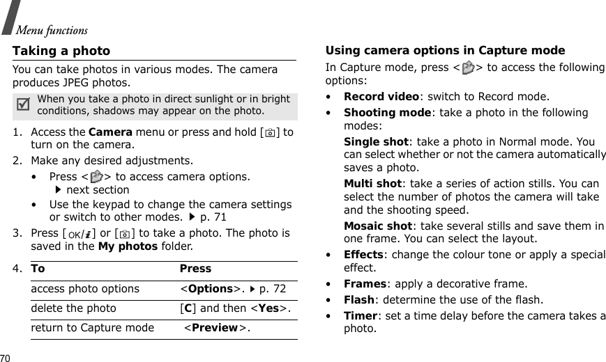 70Menu functionsTaking a photoYou can take photos in various modes. The camera produces JPEG photos. 1. Access the Camera menu or press and hold [] to turn on the camera.2. Make any desired adjustments.• Press &lt; &gt; to access camera options.next section• Use the keypad to change the camera settings or switch to other modes.p. 713. Press [ ] or [] to take a photo. The photo is saved in the My photos folder.Using camera options in Capture modeIn Capture mode, press &lt; &gt; to access the following options:•Record video: switch to Record mode.•Shooting mode: take a photo in the following modes:Single shot: take a photo in Normal mode. You can select whether or not the camera automatically saves a photo.Multi shot: take a series of action stills. You can select the number of photos the camera will take and the shooting speed.Mosaic shot: take several stills and save them in one frame. You can select the layout.•Effects: change the colour tone or apply a special effect.•Frames: apply a decorative frame.•Flash: determine the use of the flash.•Timer: set a time delay before the camera takes a photo.When you take a photo in direct sunlight or in bright conditions, shadows may appear on the photo.4.To Pressaccess photo options &lt;Options&gt;.p. 72delete the photo [C] and then &lt;Yes&gt;.return to Capture mode  &lt;Preview&gt;.
