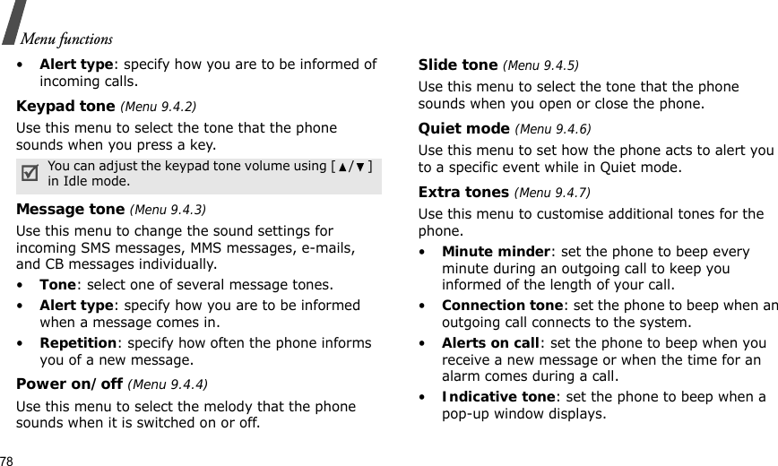 78Menu functions•Alert type: specify how you are to be informed of incoming calls.Keypad tone (Menu 9.4.2)Use this menu to select the tone that the phone sounds when you press a key. Message tone (Menu 9.4.3) Use this menu to change the sound settings for incoming SMS messages, MMS messages, e-mails, and CB messages individually. •Tone: select one of several message tones. •Alert type: specify how you are to be informed when a message comes in.•Repetition: specify how often the phone informs you of a new message.Power on/off (Menu 9.4.4)Use this menu to select the melody that the phone sounds when it is switched on or off. Slide tone (Menu 9.4.5)Use this menu to select the tone that the phone sounds when you open or close the phone. Quiet mode (Menu 9.4.6)Use this menu to set how the phone acts to alert you to a specific event while in Quiet mode. Extra tones (Menu 9.4.7) Use this menu to customise additional tones for the phone. •Minute minder: set the phone to beep every minute during an outgoing call to keep you informed of the length of your call.•Connection tone: set the phone to beep when an outgoing call connects to the system.•Alerts on call: set the phone to beep when you receive a new message or when the time for an alarm comes during a call.•Indicative tone: set the phone to beep when a pop-up window displays.You can adjust the keypad tone volume using [ / ] in Idle mode.