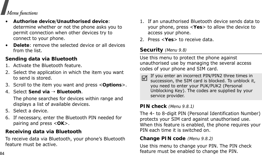 84Menu functions•Authorise device/Unauthorised device: determine whether or not the phone asks you to permit connection when other devices try to connect to your phone.•Delete: remove the selected device or all devices from the list.Sending data via Bluetooth1. Activate the Bluetooth feature.2. Select the application in which the item you want to send is stored. 3. Scroll to the item you want and press &lt;Options&gt;.4. Select Send via → Bluetooth.The phone searches for devices within range and displays a list of available devices.5. Select a device.6. If necessary, enter the Bluetooth PIN needed for pairing and press &lt;OK&gt;.Receiving data via BluetoothTo receive data via Bluetooth, your phone’s Bluetooth feature must be active.1. If an unauthorised Bluetooth device sends data to your phone, press &lt;Yes&gt; to allow the device to access your phone.2. Press &lt;Yes&gt; to receive data.Security (Menu 9.8)Use this menu to protect the phone against unauthorised use by managing the several access codes of your phone and SIM card.PIN check (Menu 9.8.1)The 4- to 8-digit PIN (Personal Identification Number) protects your SIM card against unauthorised use. When this feature is enabled, the phone requires your PIN each time it is switched on.Change PIN code(Menu 9.8.2) Use this menu to change your PIN. The PIN check feature must be enabled to change the PIN.If you enter an incorrect PIN/PIN2 three times in succession, the SIM card is blocked. To unblock it, you need to enter your PUK/PUK2 (Personal Unblocking Key). The codes are supplied by your service provider.