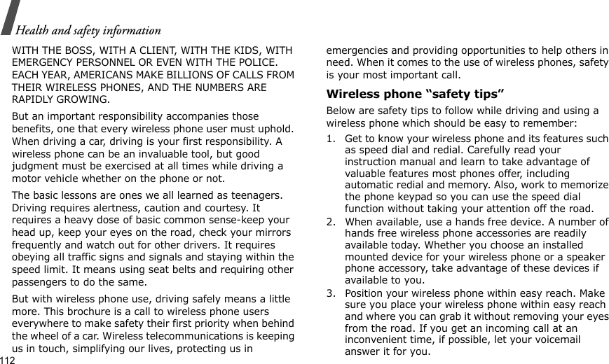 112Health and safety informationWITH THE BOSS, WITH A CLIENT, WITH THE KIDS, WITH EMERGENCY PERSONNEL OR EVEN WITH THE POLICE. EACH YEAR, AMERICANS MAKE BILLIONS OF CALLS FROM THEIR WIRELESS PHONES, AND THE NUMBERS ARE RAPIDLY GROWING.But an important responsibility accompanies those benefits, one that every wireless phone user must uphold. When driving a car, driving is your first responsibility. A wireless phone can be an invaluable tool, but good judgment must be exercised at all times while driving a motor vehicle whether on the phone or not.The basic lessons are ones we all learned as teenagers. Driving requires alertness, caution and courtesy. It requires a heavy dose of basic common sense-keep your head up, keep your eyes on the road, check your mirrors frequently and watch out for other drivers. It requires obeying all traffic signs and signals and staying within the speed limit. It means using seat belts and requiring other passengers to do the same. But with wireless phone use, driving safely means a little more. This brochure is a call to wireless phone users everywhere to make safety their first priority when behind the wheel of a car. Wireless telecommunications is keeping us in touch, simplifying our lives, protecting us in emergencies and providing opportunities to help others in need. When it comes to the use of wireless phones, safety is your most important call.Wireless phone “safety tips”Below are safety tips to follow while driving and using a wireless phone which should be easy to remember:1. Get to know your wireless phone and its features such as speed dial and redial. Carefully read your instruction manual and learn to take advantage of valuable features most phones offer, including automatic redial and memory. Also, work to memorize the phone keypad so you can use the speed dial function without taking your attention off the road.2. When available, use a hands free device. A number of hands free wireless phone accessories are readily available today. Whether you choose an installed mounted device for your wireless phone or a speaker phone accessory, take advantage of these devices if available to you.3. Position your wireless phone within easy reach. Make sure you place your wireless phone within easy reach and where you can grab it without removing your eyes from the road. If you get an incoming call at an inconvenient time, if possible, let your voicemail answer it for you.