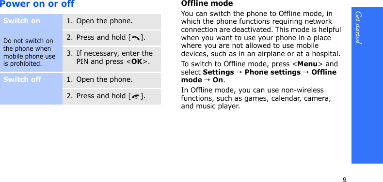Get started9Power on or offOffline modeYou can switch the phone to Offline mode, in which the phone functions requiring network connection are deactivated. This mode is helpful when you want to use your phone in a place where you are not allowed to use mobile devices, such as in an airplane or at a hospital.To switch to Offline mode, press &lt;Menu&gt; and select Settings → Phone settings → Offline mode → On.In Offline mode, you can use non-wireless functions, such as games, calendar, camera, and music player.Switch onDo not switch on the phone when mobile phone use is prohibited.1. Open the phone.2. Press and hold [ ].3. If necessary, enter the PIN and press &lt;OK&gt;.Switch off1. Open the phone.2. Press and hold [ ].