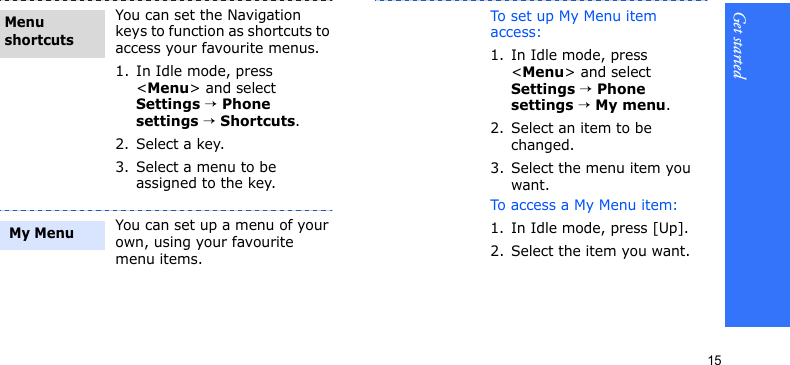 Get started15You can set the Navigation keys to function as shortcuts to access your favourite menus.1. In Idle mode, press &lt;Menu&gt; and select Settings → Phone settings → Shortcuts.2. Select a key.3. Select a menu to be assigned to the key.You can set up a menu of your own, using your favourite menu items.Menu shortcuts My MenuTo set up My Menu item access:1. In Idle mode, press &lt;Menu&gt; and select Settings → Phone settings → My menu.2. Select an item to be changed.3. Select the menu item you want.To access a My Menu item:1. In Idle mode, press [Up].2. Select the item you want.
