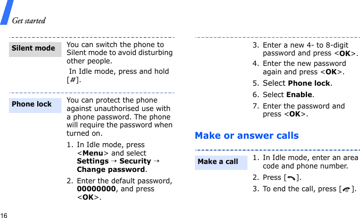 Get started16Make or answer callsYou can switch the phone to Silent mode to avoid disturbing other people. In Idle mode, press and hold [].You can protect the phone against unauthorised use with a phone password. The phone will require the password when turned on.1. In Idle mode, press &lt;Menu&gt; and select Settings → Security → Change password.2. Enter the default password, 00000000, and press &lt;OK&gt;.Silent modePhone lock3. Enter a new 4- to 8-digit password and press &lt;OK&gt;.4. Enter the new password again and press &lt;OK&gt;.5.Select Phone lock.6. Select Enable.7. Enter the password and press &lt;OK&gt;.1. In Idle mode, enter an area code and phone number.2. Press [ ].3. To end the call, press [ ].Make a call