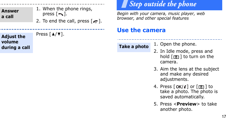 17Step outside the phoneBegin with your camera, music player, web browser, and other special featuresUse the camera1. When the phone rings, press [ ].2. To end the call, press [ ].Press [/].Answer a callAdjust the volume during a call1. Open the phone.2. In Idle mode, press and hold [ ] to turn on the camera.3. Aim the lens at the subject and make any desired adjustments.4. Press [ ] or [ ] to take a photo. The photo is saved automatically.5. Press &lt;Preview&gt; to take another photo.Take a photo