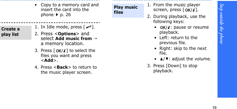 Step outside the phone19• Copy to a memory card and insert the card into the phonep. 261. In Idle mode, press [ ].2.Press &lt;Options&gt; and select Add music from → a memory location.3. Press [ ] to select the files you want and press &lt;Add&gt;.4. Press &lt;Back&gt; to return to the music player screen.Create a play list1. From the music player screen, press [ ].2. During playback, use the following keys:• : pause or resume playback.• Left: return to the previous file.• Right: skip to the next file.•/: adjust the volume.3. Press [Down] to stop playback.Play music files