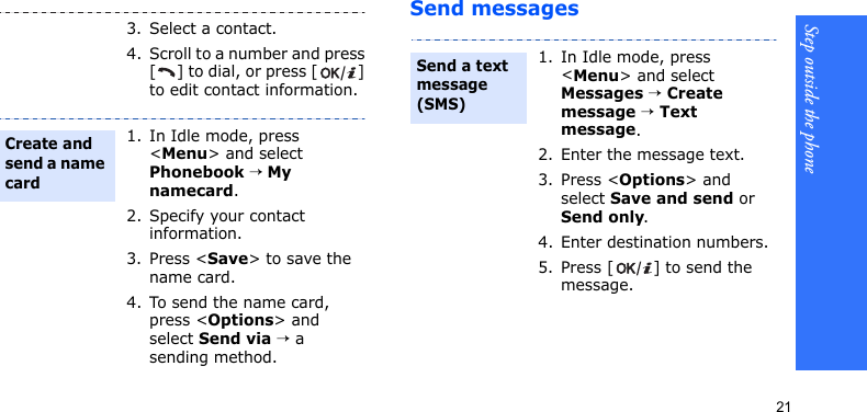 Step outside the phone21Send messages3. Select a contact.4. Scroll to a number and press [ ] to dial, or press [ ] to edit contact information.1. In Idle mode, press &lt;Menu&gt; and select Phonebook → My namecard.2. Specify your contact information.3. Press &lt;Save&gt; to save the name card.4. To send the name card, press &lt;Options&gt; and select Send via → a sending method.Create and send a name card1. In Idle mode, press &lt;Menu&gt; and select Messages → Create message → Text message.2. Enter the message text.3. Press &lt;Options&gt; and select Save and send or Send only.4. Enter destination numbers.5. Press [ ] to send the message.Send a text message (SMS)
