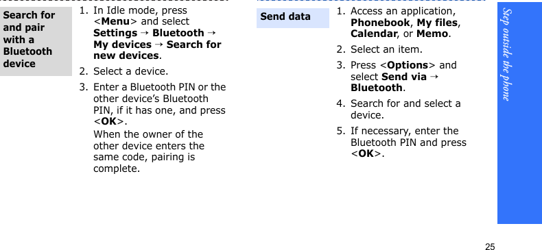 Step outside the phone251. In Idle mode, press &lt;Menu&gt; and select Settings → Bluetooth → My devices → Search for new devices.2. Select a device.3. Enter a Bluetooth PIN or the other device’s Bluetooth PIN, if it has one, and press &lt;OK&gt;.When the owner of the other device enters the same code, pairing is complete.Search for and pair with a Bluetooth device1. Access an application, Phonebook, My files, Calendar, or Memo.2. Select an item.3. Press &lt;Options&gt; and select Send via → Bluetooth. 4. Search for and select a device.5. If necessary, enter the Bluetooth PIN and press &lt;OK&gt;.Send data