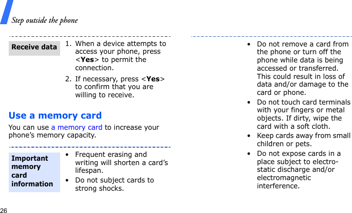 Step outside the phone26Use a memory cardYou can use a memory card to increase your phone’s memory capacity. 1. When a device attempts to access your phone, press &lt;Yes&gt; to permit the connection.2. If necessary, press &lt;Yes&gt; to confirm that you are willing to receive.• Frequent erasing and writing will shorten a card’s lifespan.• Do not subject cards to strong shocks.Receive dataImportant memory card information• Do not remove a card from the phone or turn off the phone while data is being accessed or transferred. This could result in loss of data and/or damage to the card or phone.• Do not touch card terminals with your fingers or metal objects. If dirty, wipe the card with a soft cloth.• Keep cards away from small children or pets.• Do not expose cards in a place subject to electro-static discharge and/or electromagnetic interference.