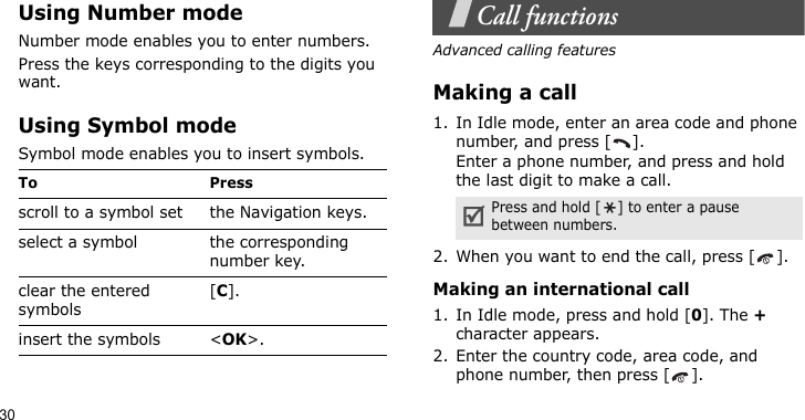 30Using Number modeNumber mode enables you to enter numbers.Press the keys corresponding to the digits you want.Using Symbol modeSymbol mode enables you to insert symbols.Call functionsAdvanced calling featuresMaking a call1. In Idle mode, enter an area code and phone number, and press [ ].Enter a phone number, and press and hold the last digit to make a call.2. When you want to end the call, press [ ].Making an international call1. In Idle mode, press and hold [0]. The + character appears.2. Enter the country code, area code, and phone number, then press [ ].To Pressscroll to a symbol set the Navigation keys.select a symbol the corresponding number key.clear the entered symbols[C]. insert the symbols &lt;OK&gt;.Press and hold [ ] to enter a pause between numbers.