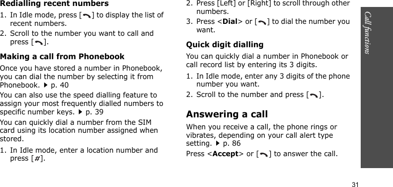 Call functions    31Redialling recent numbers1. In Idle mode, press [ ] to display the list of recent numbers.2. Scroll to the number you want to call and press [ ].Making a call from PhonebookOnce you have stored a number in Phonebook, you can dial the number by selecting it from Phonebook.p. 40You can also use the speed dialling feature to assign your most frequently dialled numbers to specific number keys.p. 39You can quickly dial a number from the SIM card using its location number assigned when stored.1. In Idle mode, enter a location number and press [ ].2. Press [Left] or [Right] to scroll through other numbers.3. Press &lt;Dial&gt; or [ ] to dial the number you want.Quick digit diallingYou can quickly dial a number in Phonebook or call record list by entering its 3 digits.1. In Idle mode, enter any 3 digits of the phone number you want.2. Scroll to the number and press [ ].Answering a callWhen you receive a call, the phone rings or vibrates, depending on your call alert type setting.p. 86Press &lt;Accept&gt; or [ ] to answer the call.