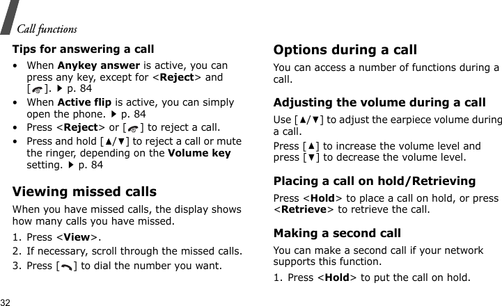 Call functions32Tips for answering a call• When Anykey answer is active, you can press any key, except for &lt;Reject&gt; and [].p. 84• When Active flip is active, you can simply open the phone.p. 84• Press &lt;Reject&gt; or [ ] to reject a call.• Press and hold [ / ] to reject a call or mute the ringer, depending on the Volume key setting.p. 84Viewing missed callsWhen you have missed calls, the display shows how many calls you have missed.1. Press &lt;View&gt;.2. If necessary, scroll through the missed calls.3. Press [ ] to dial the number you want.Options during a callYou can access a number of functions during a call.Adjusting the volume during a callUse [ / ] to adjust the earpiece volume during a call.Press [ ] to increase the volume level and press [ ] to decrease the volume level.Placing a call on hold/RetrievingPress &lt;Hold&gt; to place a call on hold, or press &lt;Retrieve&gt; to retrieve the call.Making a second callYou can make a second call if your network supports this function.1. Press &lt;Hold&gt; to put the call on hold.
