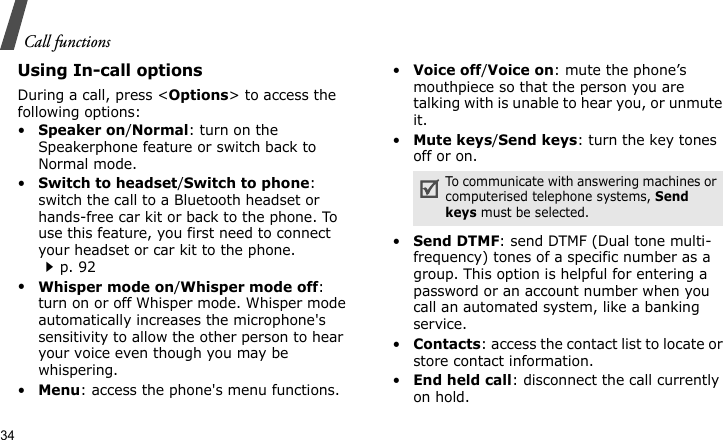 Call functions34Using In-call optionsDuring a call, press &lt;Options&gt; to access the following options:•Speaker on/Normal: turn on the Speakerphone feature or switch back to Normal mode.•Switch to headset/Switch to phone: switch the call to a Bluetooth headset or hands-free car kit or back to the phone. To use this feature, you first need to connect your headset or car kit to the phone.p. 92•Whisper mode on/Whisper mode off: turn on or off Whisper mode. Whisper mode automatically increases the microphone&apos;s sensitivity to allow the other person to hear your voice even though you may be whispering.•Menu: access the phone&apos;s menu functions.•Voice off/Voice on: mute the phone’s mouthpiece so that the person you are talking with is unable to hear you, or unmute it.•Mute keys/Send keys: turn the key tones off or on.•Send DTMF: send DTMF (Dual tone multi-frequency) tones of a specific number as a group. This option is helpful for entering a password or an account number when you call an automated system, like a banking service.•Contacts: access the contact list to locate or store contact information.•End held call: disconnect the call currently on hold.To communicate with answering machines or computerised telephone systems, Send keys must be selected.