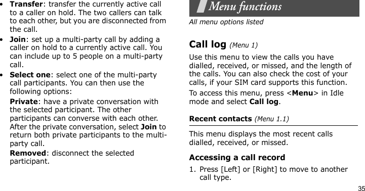 35•Transfer: transfer the currently active call to a caller on hold. The two callers can talk to each other, but you are disconnected from the call.•Join: set up a multi-party call by adding a caller on hold to a currently active call. You can include up to 5 people on a multi-party call.•Select one: select one of the multi-party call participants. You can then use the following options:Private: have a private conversation with the selected participant. The other participants can converse with each other. After the private conversation, select Join to return both private participants to the multi-party call.Removed: disconnect the selected participant.Menu functionsAll menu options listedCall log (Menu 1)Use this menu to view the calls you have dialled, received, or missed, and the length of the calls. You can also check the cost of your calls, if your SIM card supports this function.To access this menu, press &lt;Menu&gt; in Idle mode and select Call log.Recent contacts (Menu 1.1)This menu displays the most recent calls dialled, received, or missed.Accessing a call record1. Press [Left] or [Right] to move to another call type.