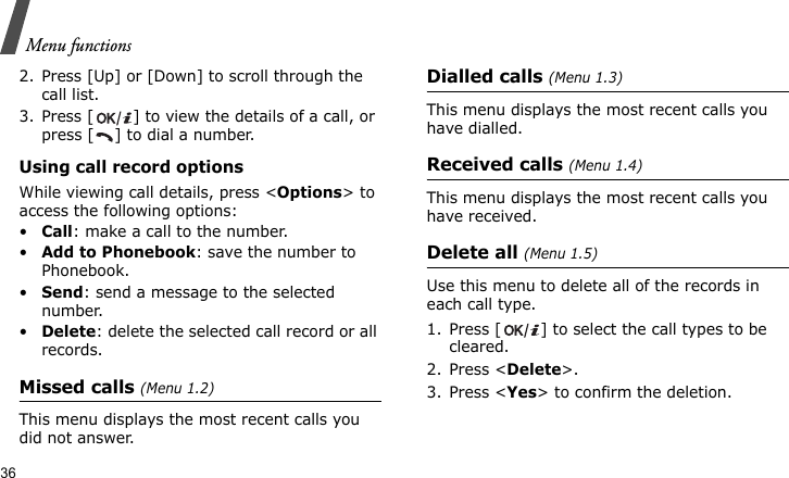 Menu functions362. Press [Up] or [Down] to scroll through the call list. 3. Press [ ] to view the details of a call, or press [ ] to dial a number.Using call record optionsWhile viewing call details, press &lt;Options&gt; to access the following options:•Call: make a call to the number.•Add to Phonebook: save the number to Phonebook.•Send: send a message to the selected number.•Delete: delete the selected call record or all records.Missed calls (Menu 1.2)This menu displays the most recent calls you did not answer.Dialled calls (Menu 1.3)This menu displays the most recent calls you have dialled.Received calls (Menu 1.4)This menu displays the most recent calls you have received.Delete all (Menu 1.5)Use this menu to delete all of the records in each call type.1. Press [ ] to select the call types to be cleared. 2. Press &lt;Delete&gt;. 3. Press &lt;Yes&gt; to confirm the deletion.