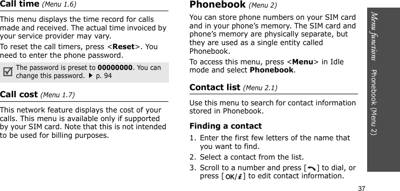 Menu functions    Phonebook (Menu 2)37Call time (Menu 1.6)This menu displays the time record for calls made and received. The actual time invoiced by your service provider may vary.To reset the call timers, press &lt;Reset&gt;. You need to enter the phone password.Call cost (Menu 1.7)This network feature displays the cost of your calls. This menu is available only if supported by your SIM card. Note that this is not intended to be used for billing purposes.Phonebook (Menu 2)You can store phone numbers on your SIM card and in your phone’s memory. The SIM card and phone’s memory are physically separate, but they are used as a single entity called Phonebook.To access this menu, press &lt;Menu&gt; in Idle mode and select Phonebook.Contact list (Menu 2.1)Use this menu to search for contact information stored in Phonebook.Finding a contact1. Enter the first few letters of the name that you want to find.2. Select a contact from the list.3. Scroll to a number and press [ ] to dial, or press [ ] to edit contact information.The password is preset to 00000000. You can change this password.p. 94