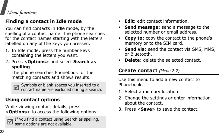Menu functions38Finding a contact in Idle modeYou can find contacts in Idle mode, by the spelling of a contact name. The phone searches for the contact names starting with the letters labelled on any of the keys you pressed.1. In Idle mode, press the number keys containing the letters you want.2. Press &lt;Options&gt; and select Search as spelling.The phone searches Phonebook for the matching contacts and shows results.Using contact optionsWhile viewing contact details, press &lt;Options&gt; to access the following options:•Edit: edit contact information.•Send message: send a message to the selected number or email address.•Copy to: copy the contact to the phone’s memory or to the SIM card.•Send via: send the contact via SMS, MMS, or Bluetooth. •Delete: delete the selected contact.Create contact (Menu 2.2)Use this menu to add a new contact to Phonebook.1. Select a memory location.2. Change the settings or enter information about the contact.3. Press &lt;Save&gt; to save the contact.Symbols or blank spaces you inserted to a contact name are excluded during a search.If you find a contact using Search as spelling, some options are not available.
