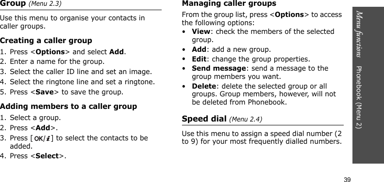 Menu functions    Phonebook (Menu 2)39Group (Menu 2.3)Use this menu to organise your contacts in caller groups.Creating a caller group1. Press &lt;Options&gt; and select Add.2. Enter a name for the group.3. Select the caller ID line and set an image.4. Select the ringtone line and set a ringtone.5. Press &lt;Save&gt; to save the group.Adding members to a caller group1. Select a group.2. Press &lt;Add&gt;.3. Press [ ] to select the contacts to be added.4. Press &lt;Select&gt;.Managing caller groupsFrom the group list, press &lt;Options&gt; to access the following options:•View: check the members of the selected group.•Add: add a new group.•Edit: change the group properties.•Send message: send a message to the group members you want.•Delete: delete the selected group or all groups. Group members, however, will not be deleted from Phonebook.Speed dial (Menu 2.4)Use this menu to assign a speed dial number (2 to 9) for your most frequently dialled numbers.
