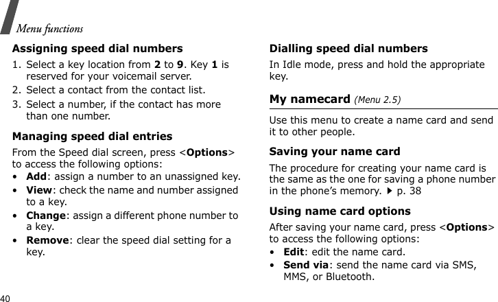 Menu functions40Assigning speed dial numbers1. Select a key location from 2 to 9. Key 1 is reserved for your voicemail server.2. Select a contact from the contact list.3. Select a number, if the contact has more than one number.Managing speed dial entriesFrom the Speed dial screen, press &lt;Options&gt; to access the following options:•Add: assign a number to an unassigned key.•View: check the name and number assigned to a key.•Change: assign a different phone number to a key.•Remove: clear the speed dial setting for a key.Dialling speed dial numbersIn Idle mode, press and hold the appropriate key.My namecard (Menu 2.5)Use this menu to create a name card and send it to other people.Saving your name cardThe procedure for creating your name card is the same as the one for saving a phone number in the phone’s memory.p. 38 Using name card optionsAfter saving your name card, press &lt;Options&gt; to access the following options:•Edit: edit the name card. •Send via: send the name card via SMS, MMS, or Bluetooth.
