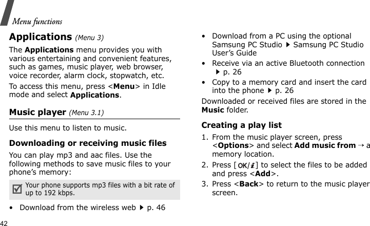 Menu functions42Applications (Menu 3)The Applications menu provides you with various entertaining and convenient features, such as games, music player, web browser, voice recorder, alarm clock, stopwatch, etc.To access this menu, press &lt;Menu&gt; in Idle mode and select Applications.Music player (Menu 3.1)Use this menu to listen to music.Downloading or receiving music filesYou can play mp3 and aac files. Use the following methods to save music files to your phone’s memory:• Download from the wireless webp. 46• Download from a PC using the optional Samsung PC StudioSamsung PC Studio User’s Guide• Receive via an active Bluetooth connectionp. 26• Copy to a memory card and insert the card into the phonep. 26Downloaded or received files are stored in the Music folder.Creating a play list1. From the music player screen, press &lt;Options&gt; and select Add music from → a memory location.2. Press [ ] to select the files to be added and press &lt;Add&gt;.3. Press &lt;Back&gt; to return to the music player screen.Your phone supports mp3 files with a bit rate of up to 192 kbps.