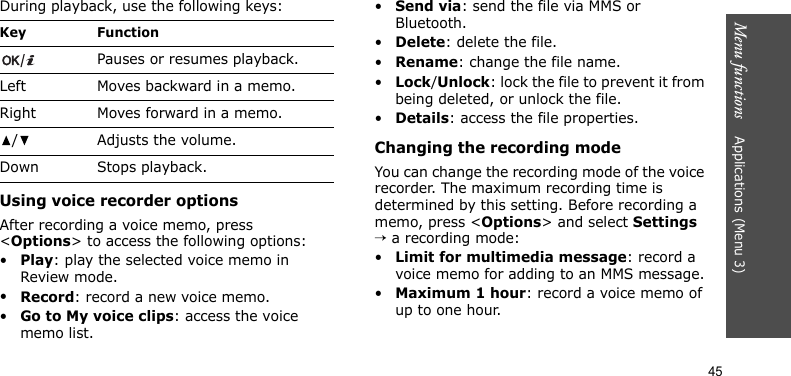 Menu functions    Applications (Menu 3)45During playback, use the following keys:Using voice recorder optionsAfter recording a voice memo, press &lt;Options&gt; to access the following options:•Play: play the selected voice memo in Review mode.•Record: record a new voice memo.•Go to My voice clips: access the voice memo list.•Send via: send the file via MMS or Bluetooth.•Delete: delete the file.•Rename: change the file name.•Lock/Unlock: lock the file to prevent it from being deleted, or unlock the file.•Details: access the file properties.Changing the recording modeYou can change the recording mode of the voice recorder. The maximum recording time is determined by this setting. Before recording a memo, press &lt;Options&gt; and select Settings → a recording mode:•Limit for multimedia message: record a voice memo for adding to an MMS message.•Maximum 1 hour: record a voice memo of up to one hour.Key FunctionPauses or resumes playback.Left Moves backward in a memo.Right Moves forward in a memo./Adjusts the volume.Down Stops playback.