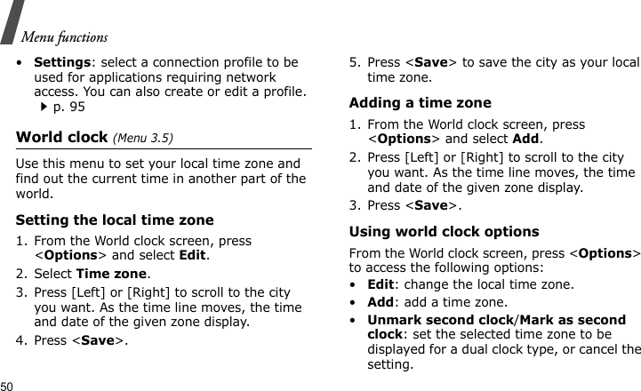 Menu functions50•Settings: select a connection profile to be used for applications requiring network access. You can also create or edit a profile.p. 95World clock (Menu 3.5)Use this menu to set your local time zone and find out the current time in another part of the world.Setting the local time zone1. From the World clock screen, press &lt;Options&gt; and select Edit.2. Select Time zone.3. Press [Left] or [Right] to scroll to the city you want. As the time line moves, the time and date of the given zone display.4. Press &lt;Save&gt;.5. Press &lt;Save&gt; to save the city as your local time zone.Adding a time zone1. From the World clock screen, press &lt;Options&gt; and select Add.2. Press [Left] or [Right] to scroll to the city you want. As the time line moves, the time and date of the given zone display.3. Press &lt;Save&gt;.Using world clock optionsFrom the World clock screen, press &lt;Options&gt; to access the following options:•Edit: change the local time zone.•Add: add a time zone.•Unmark second clock/Mark as second clock: set the selected time zone to be displayed for a dual clock type, or cancel the setting.