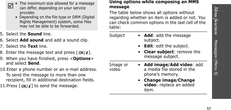 Menu functions    Messages (Menu 5)575. Select the Sound line.6. Select Add sound and add a sound clip.7. Select the Text line.8. Enter the message text and press [ ].9. When you have finished, press &lt;Options&gt; and select Send.10.Enter a phone number or an e-mail address.To send the message to more than one recipient, fill in additional destination fields.11.Press [ ] to send the message.Using options while composing an MMS messageThe table below shows all options without regarding whether an item is added or not. You can check common options in the last cell of the table: •  The maximum size allowed for a message can differ, depending on your service provider.•  Depending on the file type or DRM (Digital Rights Management) system, some files may not be able to be forwarded.Subject •Add: add the message subject.•Edit: edit the subject.•Clear subject: remove the message subject.Image or video•Add image/Add video: add a media file stored in the phone’s memory.•Change image/Change video: replace an added item.