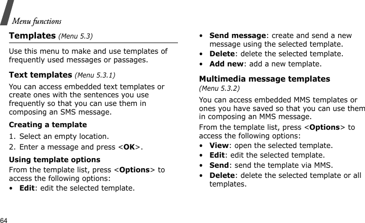 Menu functions64Templates (Menu 5.3)Use this menu to make and use templates of frequently used messages or passages.Text templates (Menu 5.3.1)You can access embedded text templates or create ones with the sentences you use frequently so that you can use them in composing an SMS message.Creating a template1. Select an empty location.2. Enter a message and press &lt;OK&gt;.Using template optionsFrom the template list, press &lt;Options&gt; to access the following options:•Edit: edit the selected template.•Send message: create and send a new message using the selected template.•Delete: delete the selected template.•Add new: add a new template.Multimedia message templates (Menu 5.3.2)You can access embedded MMS templates or ones you have saved so that you can use them in composing an MMS message.From the template list, press &lt;Options&gt; to access the following options:•View: open the selected template.•Edit: edit the selected template.•Send: send the template via MMS.•Delete: delete the selected template or all templates.